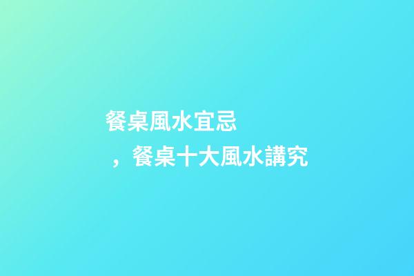 餐桌風水宜忌，餐桌十大風水講究